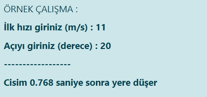 ÖRNEK ÇALIŞMA :
İlk hızı giriniz (m/s) : 11
Açıyı giriniz (derece) : 20
Cisim 0.768 saniye sonra yere düşer
