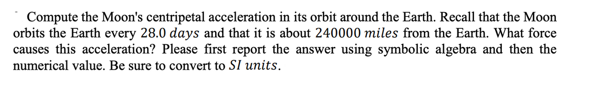 Compute the Moon's centripetal acceleration in its orbit around the Earth. Recall that the Moon
orbits the Earth every 28.0 days and that it is about 240000 miles from the Earth. What force
causes this acceleration? Please first report the answer using symbolic algebra and then the
numerical value. Be sure to convert to SI units.