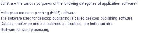 What are the various purposes of the following categories of application software?
Enterprise resource planning (ERP) software
The software used for desktop publishing is called desktop publishing software.
Database software and spreadsheet applications are both available.
Software for word processing
