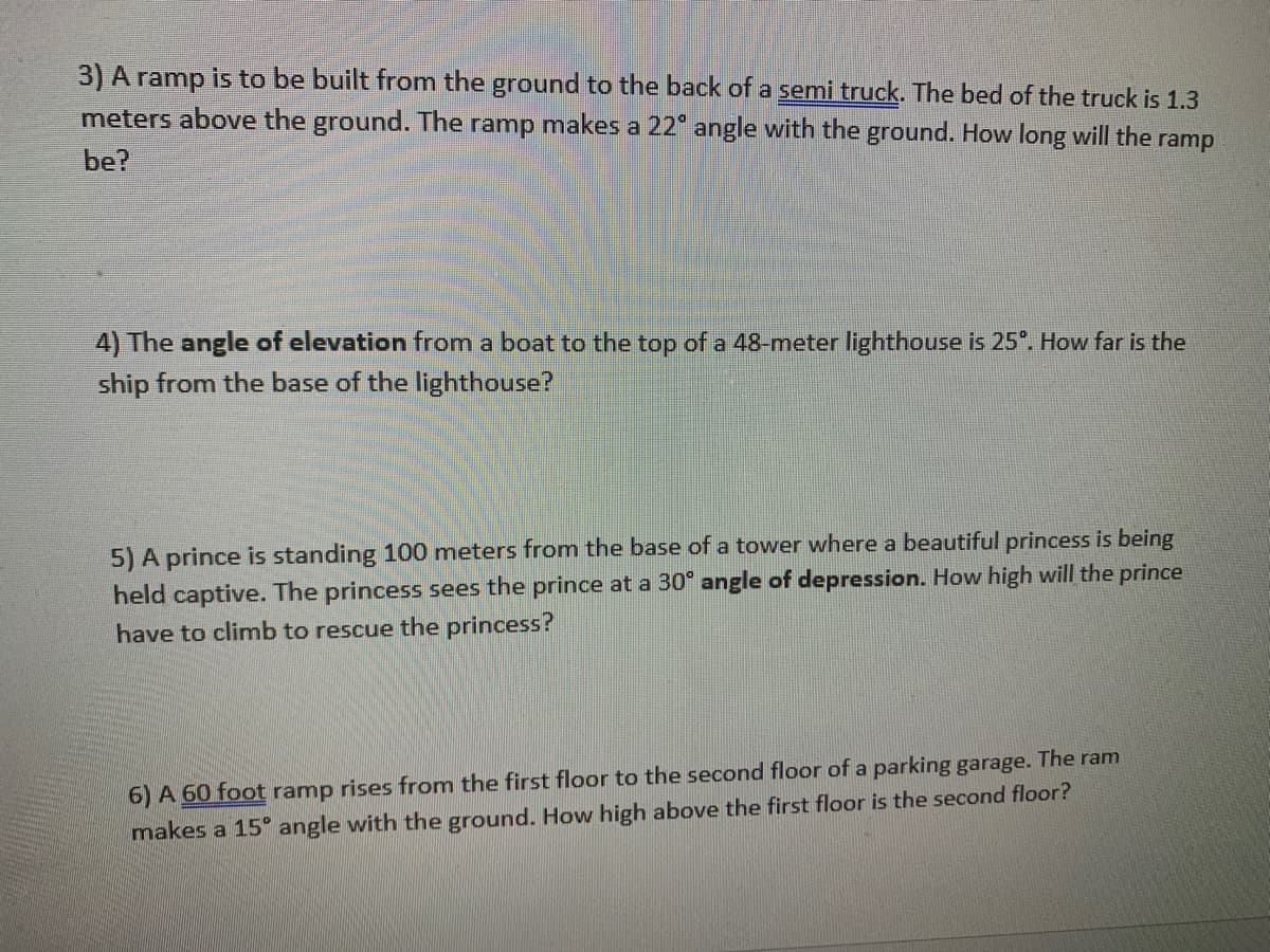 3) A ramp is to be built from the ground to the back of a semi truck. The bed of the truck is 1.3
meters above the ground. The ramp makes a 22° angle with the ground. How long will the ramp
be?
4) The angle of elevation from a boat to the top of a 48-meter lighthouse is 25°. How far is the
ship from the base of the lighthouse?
5) A prince is standing 100 meters from the base of a tower where a beautiful princess is being
held captive. The princess sees the prince at a 30° angle of depression. How high will the prince
have to climb to rescue the princess?
6) A 60 foot ramp rises from the first floor to the second floor of a parking garage. The ram
makes a 15° angle with the ground. How high above the first floor is the second floor?
