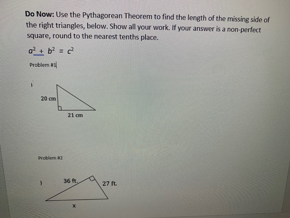 Do Now: Use the Pythagorean Theorem to find the length of the missing side of
the right triangles, below. Show all your work. If your answer is a non-perfect
square, round to the nearest tenths place.
a2 + b?
c2
%3D
Problem #1
20 cm
21 cm
Problem #2
36 ft.
27 ft.
