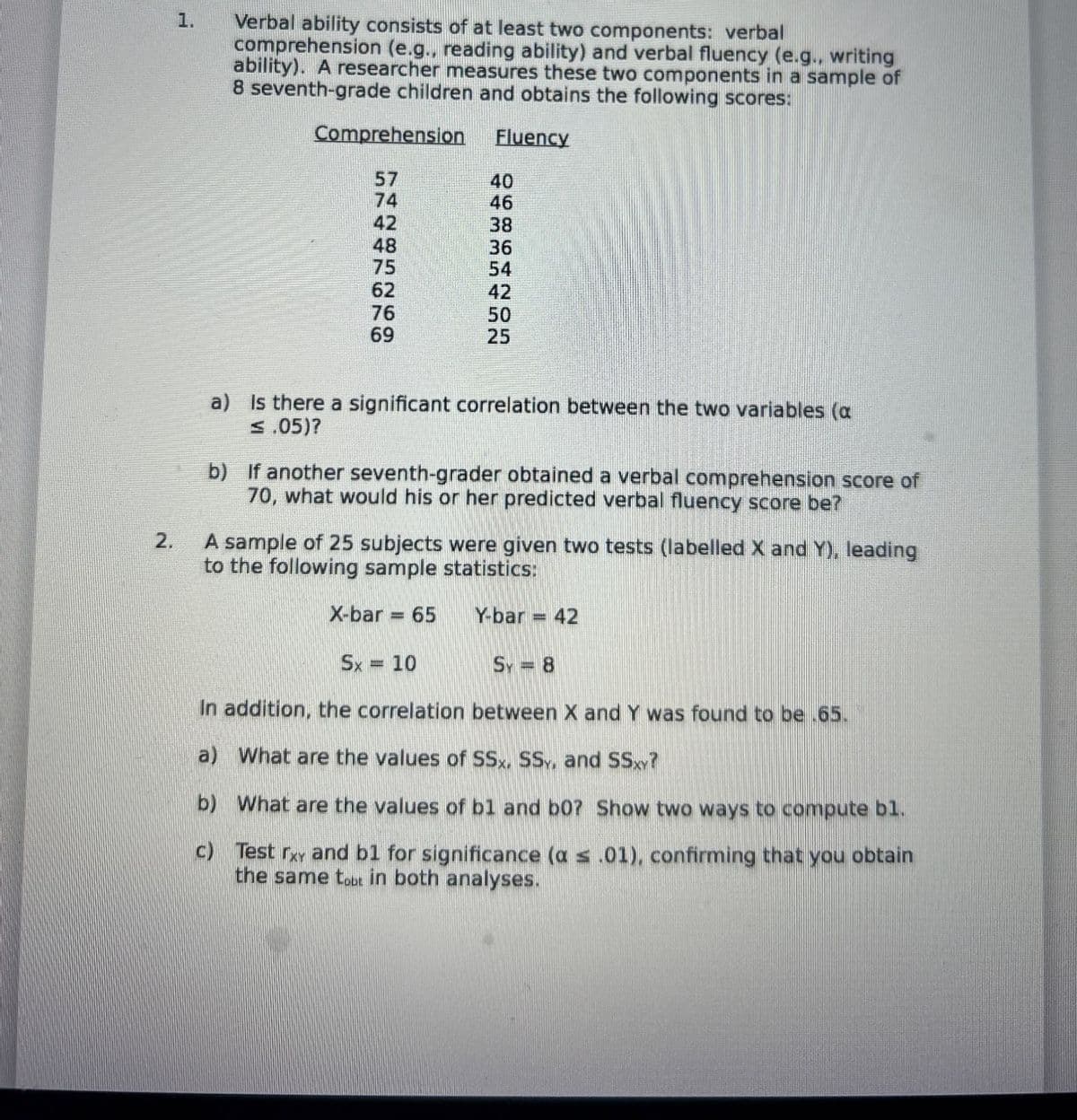 1.
Verbal ability consists of at least two components: verbal
comprehension (e.g., reading ability) and verbal fluency (e.g., writing
ability). A researcher measures these two components in a sample of
8 seventh-grade children and obtains the following scores:
Comprehension
Fluency
57
40
74
46
42
38
48
36
75
54
62
42
76
50
69
25
2.
a) Is there a significant correlation between the two variables (a
≤ .05)?
b) If another seventh-grader obtained a verbal comprehension score of
70, what would his or her predicted verbal fluency score be?
A sample of 25 subjects were given two tests (labelled X and Y), leading
to the following sample statistics:
X-bar = 65
Y-bar = 42
Sx = 10
Sy = 8
In addition, the correlation between X and Y was found to be .65.
a) What are the values of SSx, SS, and SSXY?
b) What are the values of bl and b0? Show two ways to compute bl.
c) Test rxy and b1 for significance (a < .01), confirming that you obtain
the same tot in both analyses.