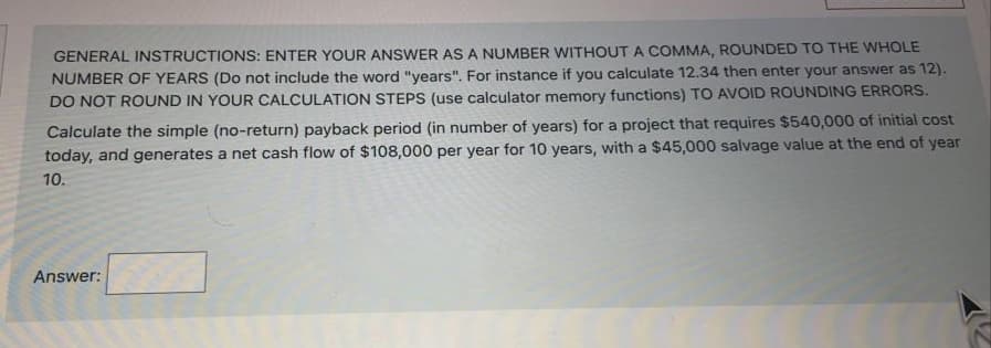 GENERAL INSTRUCTIONS: ENTER YOUR ANSWER AS A NUMBER WITHOUT A COMMA, ROUNDED TO THE WHOLE
NUMBER OF YEARS (Do not include the word "years". For instance if you calculate 12.34 then enter your answer as 12).
DO NOT ROUND IN YOUR CALCULATION STEPS (use calculator memory functions) TO AVOID ROUNDING ERRORS.
Calculate the simple (no-return) payback period (in number of years) for a project that requires $540,000 of initial cost
today, and generates a net cash flow of $108,000 per year for 10 years, with a $45,000 salvage value at the end of year
10.
Answer:
