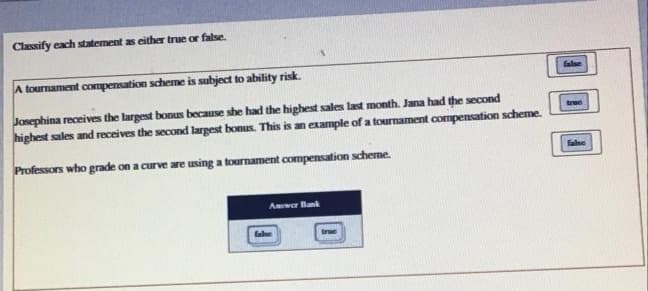 Classify each statement as either true or false.
A tournament compensation scheme is subject to ability risk.
false
Josephina receives the largest bonus because she had the highest sales last month. Jana had the second
highest sales and receives the second largest bonus. This is an example of a tournament compensation scheme.
tree
Professors who grade on a curve are using a tournament compensation scheme.
false
Amwer Bank
fale
true
