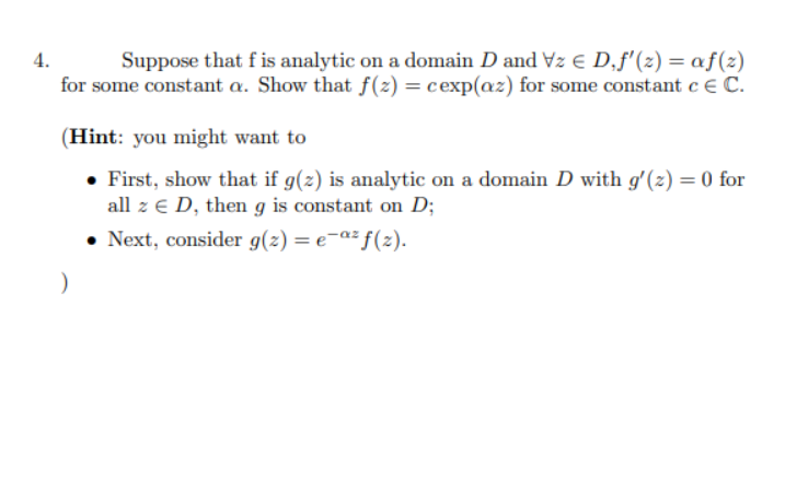 Suppose that f is analytic on a domain D and Vz e D,f'(2) = af(z)
for some constant a. Show that f(2) = cexp(az) for some constant c € C.
4.
(Hint: you might want to
• First, show that if g(z) is analytic on a domain D with g'(z) = 0 for
all z € D, then g is constant on D;
• Next, consider g(z) = e-«² f(z).
