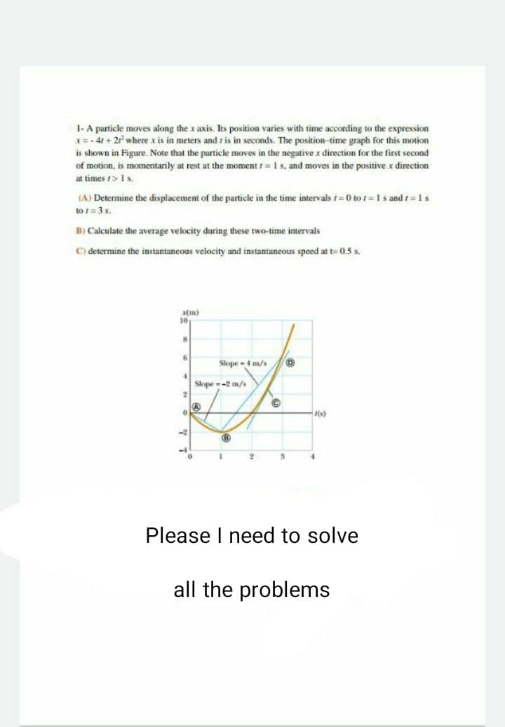 1- A particle moves along the x axis. Its position varies with time according to the expression
x=- 41 + 2r where x is in meters and r is in seconds. The position-time graph for this motion
is shown in Figure. Note that the particle moves in the negative x direction for the first second
of motion, is momentarily at rest at the moment t= 1 s, and moves in the positive x direction
at times 1>Is.
(A) Determine the displacement of the particle in the time intervals t= 0 to t = Is and t=1s
to = 3s.
B) Calculate the average velocity during these two-time intervals
C) determine the instantaneous velocity and instantaneous speed at t= 0.5 s.
a(m)
10
Slope4 m/s
Slope -2 m/s
4.
Please I need to solve
all the problems
