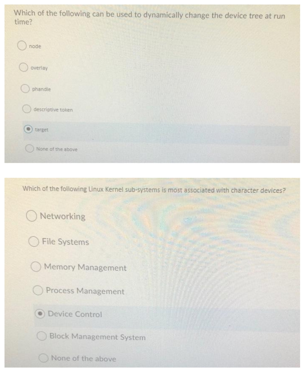 Which of the following can be used to dynamically change the device tree at run
time?
node
overlay
phandle
descriptive token
O target
None of the above
Which of the following Linux Kernel sub-systems is most associated with character devices?
Networking
File Systems
Memory Management
Process Management
Device Control
Block Management System
None of the above
