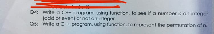 Q4: Write a C++ program, using function, to see if a number is an integer
(odd or even) or not an integer.
Q5: Write a C++ program, using function, to represent the permutation of n.
