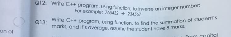 Write C++ program, using function, to find the summation of student's
Q12: Write C++ program, using function, to inverse an integer number:
For example: 765432 → 234567
Q13:
marks, and it's average, assume the student have 8 marks.
on of
Grom capital
