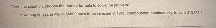 Given the situation, choose the correct formula to solve the problem:
How long (in years) would $6000 have to bo invosted at 12%, compounded continuously, to earn $12,000?
