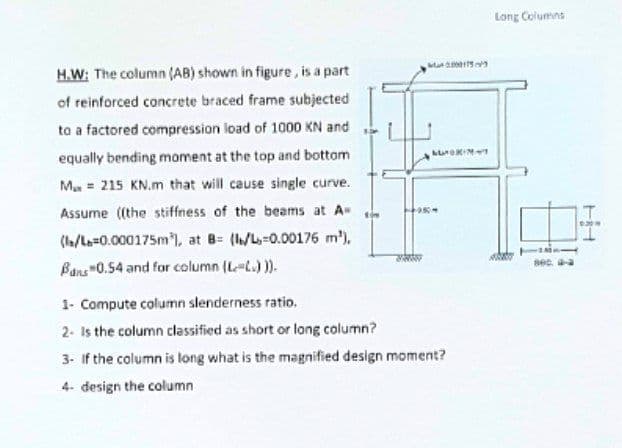 000175
LUOKINT
H.W: The column (AB) shown in figure, is a part
of reinforced concrete braced frame subjected
to a factored compression load of 1000 KN and
equally bending moment at the top and bottom
M 215 KN.m that will cause single curve.
Assume ((the stiffness of the beams at A=
(l/L=0.000175m), at B= (l/L-0.00176 m²),
Bans"0.54 and for column (L-L.))).
sow
SANAN
1- Compute column slenderness ratio.
2- Is the column classified as short or long column?
3- If the column is long what is the magnified design moment?
4- design the column
950-
Long Columns
ART
800.
6309