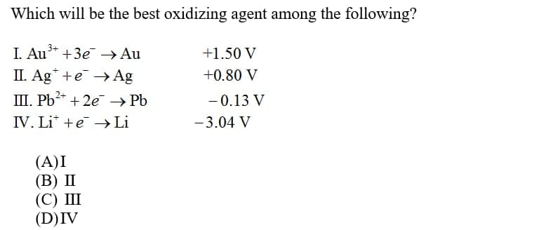 Which will be the best oxidizing agent among the following?
I. Au* +3e → Au
+1.50 V
II. Ag* +e → Ag
+0.80 V
III. Pb2* + 2e → Pb
- 0.13 V
IV. Li* +e →>Li
- 3.04 V
(A)I
(В) П
(С) Ш
(D)IV
