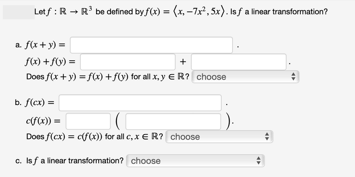 Letf : R → R³ be defined by ƒ(x) = (x, −7x²,5x). Is ƒ a linear transformation?
a. f(x + y) =
f(x) + f(y) =
+
Does f(x + y) = f(x) + f(y) for all x, y ER? choose
b. f(cx) =
c(f(x)) =
Does f(cx) = c(f(x)) for all c, x ER? choose
c. Isf a linear transformation? choose
←