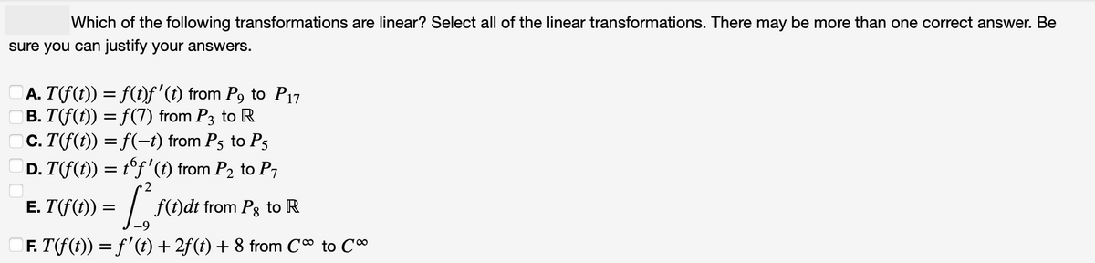 Which of the following transformations are linear? Select all of the linear transformations. There may be more than one correct answer. Be
sure you can justify your answers.
|Ā. T(f(t)) = f(t)ƒf'(t) from P9 to P17
| B. T(f(t)) = ƒ(7) from P3 to R
c. T(f(t)) = f(−1) from P5 to P5
D. T(f(t)) = tºƒ'(t) from P₂ to P₁
13
□Ƒ. T(f(t)) = f'(t) + 2ƒ (t) + 8 from C to C
Ē. T(f(t)) =
f(t)dt from Pg to R