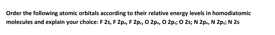 Order the following atomic orbitals according to their relative energy levels in homodiatomic
molecules and explain your choice: F 2s, F 2px, F 2pz, O 2px, O 2pz; O 2s; N 2px, N 2p:; N 2s
