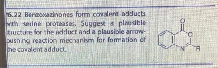 6.22 Benzoxazinones form covalent adducts
with serine proteases. Suggest a plausible
structure for the adduct and a plausible arrow-
bushing reaction mechanism for formation of
he covalent adduct.
'N'
R.
