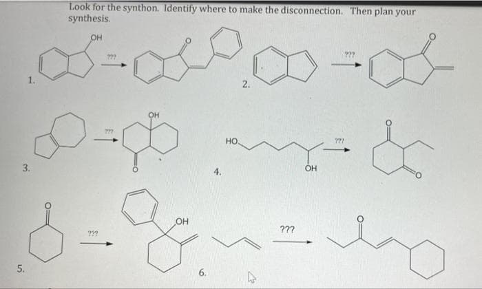 Look for the synthon. Identify where to make the disconnection. Then plan your
synthesis.
OH
??
1.
2.
777
но.
3.
4.
OH
???
???
5.
6.
