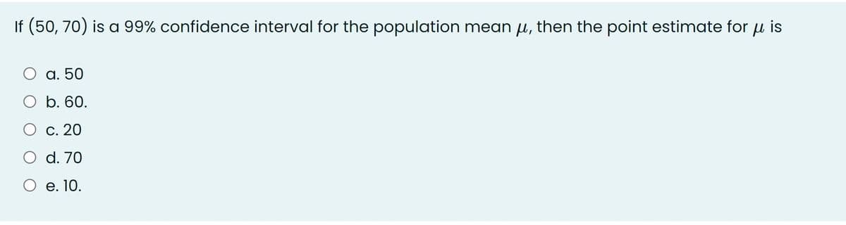 If (50, 70) is a 99% confidence interval for the population mean u, then the point estimate for u is
а. 50
b. 60.
О с. 20
O d. 70
О е.10.
