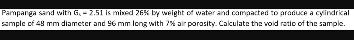 Pampanga sand with G, = 2.51 is mixed 26% by weight of water and compacted to produce a cylindrical
%3D
sample of 48 mm diameter and 96 mm long with 7% air porosity. Calculate the void ratio of the sample.
