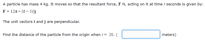 A particle has mass 4 kg. It moves so that the resultant force, F N, acting on it at time t seconds is given by:
F = 12ti + (6 – 5t)j
The unit vectors i and j are perpendicular.
Find the distance of the particle from the origin when t= 20. (
meters)
