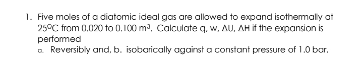 1. Five moles of a diatomic ideal gas are allowed to expand isothermally at
25°C from 0.020 to 0.100 m³. Calculate q, w, AU, AH if the expansion is
performed
a. Reversibly and, b. isobarically against a constant pressure of 1.0 bar.
