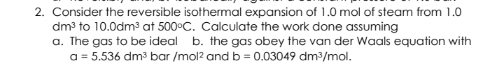 2. Consider the reversible isothermal expansion of 1.0 mol of steam from 1.0
dm3 to 10.0dm3 at 500°C. Calculate the work done assuming
a. The gas to be ideal b. the gas obey the van der Waals equation with
a = 5.536 dm3 bar /mol2 and b = 0.03049 dm³/mol.
