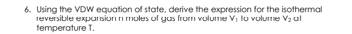 6. Using the VDW equation of state, derive the expression for the isothermal
reversible expansion n moles of gus from volurne V¡ to volurne V2 at
temperature T.
