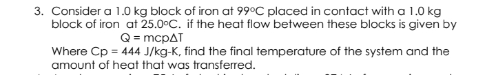 3. Consider a 1.0 kg block of iron at 99°C placed in contact with a 1.0 kg
block of iron at 25.0°C. if the heat flow between these blocks is given by
Q = mcpAT
Where Cp = 444 J/kg-K, find the final temperature of the system and the
amount of heat that was transferred.
