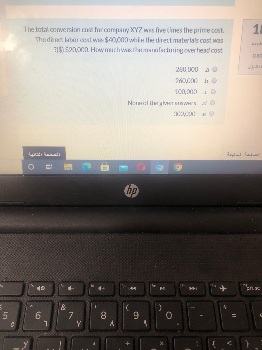 18
The total conversion cost for company XYZ was five times the prime cost.
The direct labor cost was $40,000 while the direct materials cost was
?($) $20,000. How much was the manufacturing overhead cost
0.80
280,000
.a O
ذا السؤال
260,000 .b O
100,000 .c O
None of the given answers
.d O
300,000 .e O
الصقحة التالية
الصقدة السابقية
hp
f5
ins
prt sc
f7
f1o
II
f12
fg
f1
10
6.
&
7
8
