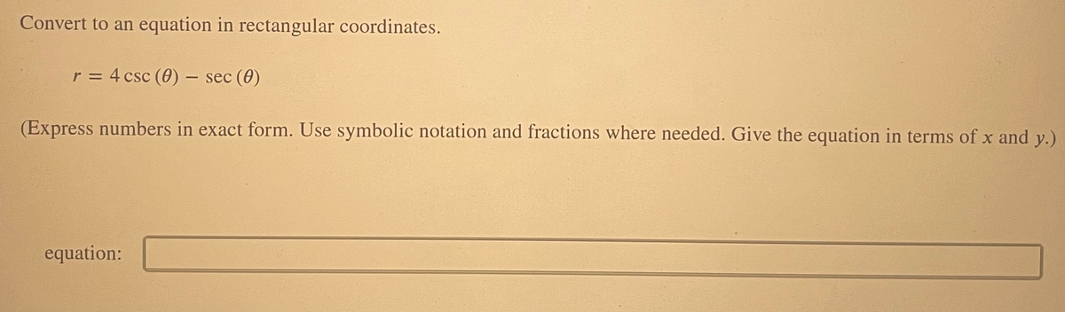 Convert to an equation in rectangular coordinates.
r = 4 csc (0) – sec (0)
(Express numbers in exact form. Use symbolic notation and fractions where needed. Give the equation in terms of x and y.)
equation:
