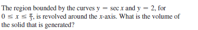 The region bounded by the curves y = sec x and y = 2, for
0 sxs, is revolved around the x-axis. What is the volume of
the solid that is generated?
