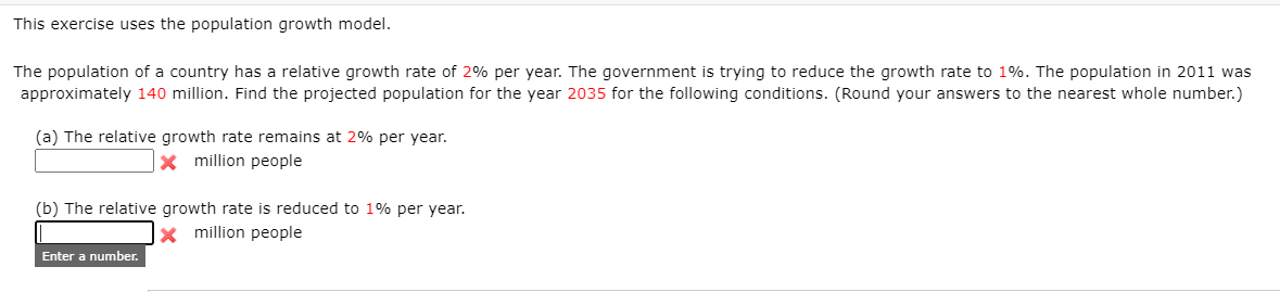 This exercise uses the population growth model.
The population of a country has a relative growth rate of 2% per year. The government is trying to reduce the growth rate to 1%. The population in 2011 was
approximately 140 million. Find the projected population for the year 2035 for the following conditions. (Round your answers to the nearest whole number.)
(a) The relative growth rate remains at 2% per year.
x million people
(b) The relative growth rate is reduced to 1% per year.
x million people
Enter a number.
