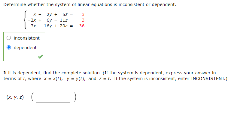 Determine whether the system of linear equations is inconsistent or dependent.
2y +
бу — 112 3
16y + 20z = -36
X -
5z =
3
-2x +
3
3x
inconsistent
dependent
If it is dependent, find the complete solution. (If the system is dependent, express your answer in
terms of t, where x =
x(t), y = y(t), and z = t. If the system is inconsistent, enter INCONSISTENT.)
(х, у, 2) %3
