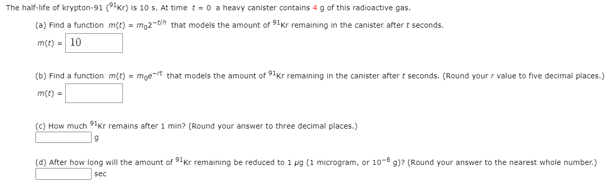 The half-life of krypton-91 (9Kr) is 10 s. At time t = 0 a heavy canister contains 4 g of this radioactive gas.
(a) Find a function m(t) = m,2-t/h that models the amount of 91Kr remaining in the canister after t seconds.
m(t) = 10
(b) Find a function m(t) = moe-rt that models the amount of 91Kr remaining in the canister after t seconds. (Round your r value to five decimal places.)
m(t) =
(c) How much 9'Kr remains after 1 min? (Round your answer to three decimal places.)
(d) After how long will the amount of 9'Kr remaining be reduced to 1 µg (1 microgram, or 10-° g)? (Round your answer to the nearest whole number.)
sec
