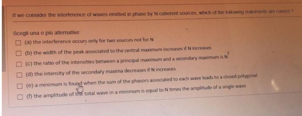 It we consider the interference of waves emitted in phase by N coherent sources, which of the folkowing statements are correct?
Scegli una o plù alternative:
O (a) the interference occurs only for two sources not for N
O (b) the width of the peak associated to the central maximum increases if N increases
O (C) the ratio of the intensities between a principal maximum and a secondary maximum is N
O (d) the intensity of the secondary maxima decreases if N increases
O (e) a minimum is found when the sum of the phasors associated to each wave leads to a closed polygonal
O (0 the amplitude of the total wave in a minimum is equal to N times the amplitude of a single wave
