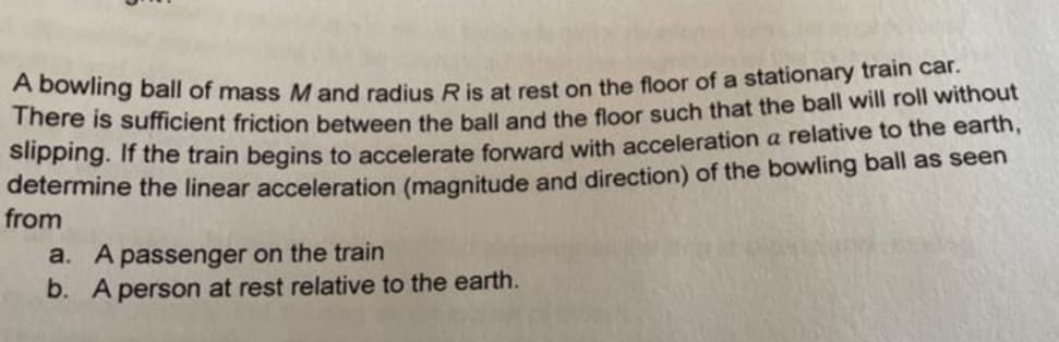 A bowling ball of mass M and radius Ris at rest on the floor of a stationary train car.
rere is sufficient friction between the ball and the floor such that the ball will roll without
Slipping. If the train begins to accelerate forward with acceleration a relative to the earth,
determine the linear acceleration (magnitude and direction) of the bowling ball as seen
from
a. A passenger on the train
b. A person at rest relative to the earth.
