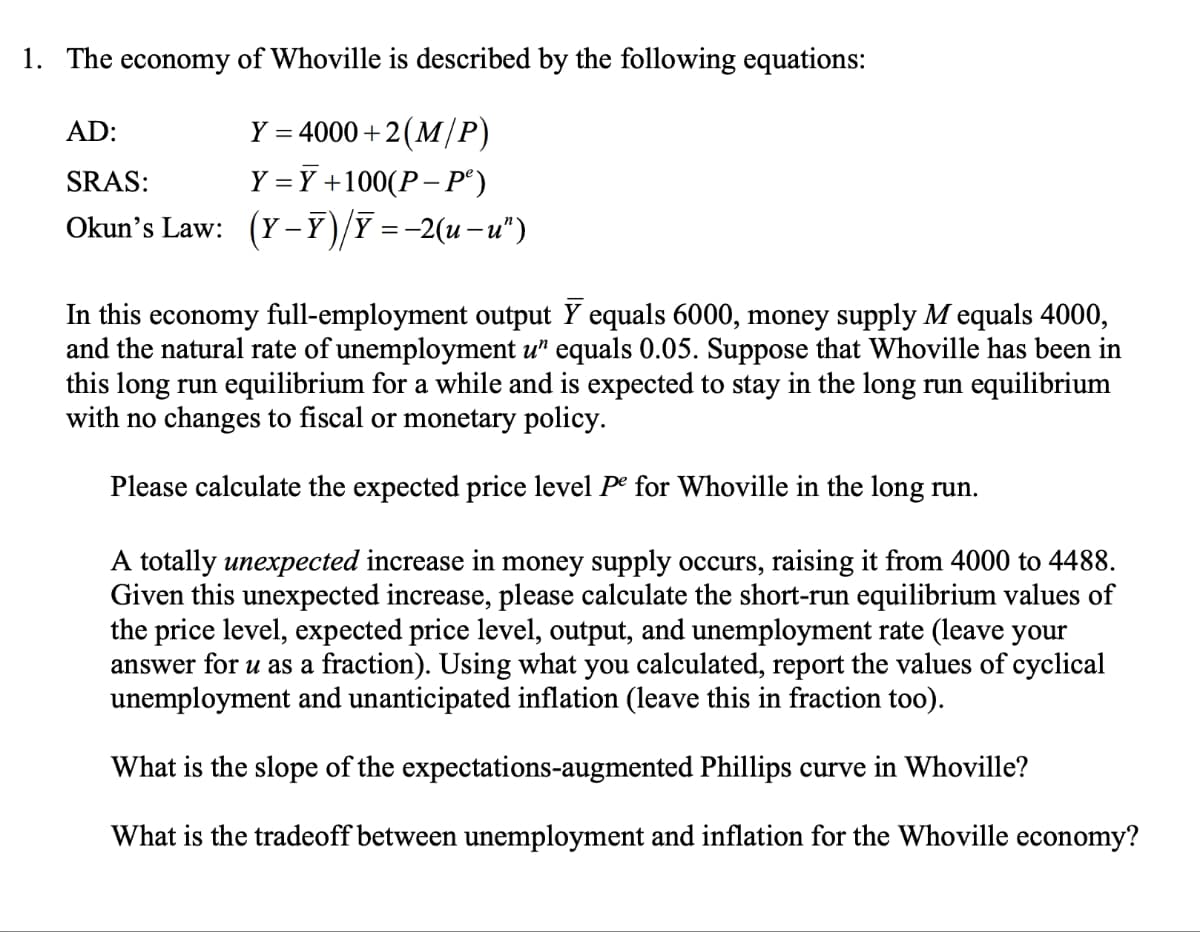 1. The economy of Whoville is described by the following equations:
AD:
Y = 4000+2(M/P)
SRAS:
Y=Y +100(P-P²)
Okun's Law: (Y-Y)/Ỹ = −2(u−u”)
In this economy full-employment output Y equals 6000, money supply M equals 4000,
and the natural rate of unemployment u" equals 0.05. Suppose that Whoville has been in
this long run equilibrium for a while and is expected to stay in the long run equilibrium
with no changes to fiscal or monetary policy.
Please calculate the expected price level Pe for Whoville in the long run.
A totally unexpected increase in money supply occurs, raising it from 4000 to 4488.
Given this unexpected increase, please calculate the short-run equilibrium values of
the price level, expected price level, output, and unemployment rate (leave your
answer for u as a fraction). Using what you calculated, report the values of cyclical
unemployment and unanticipated inflation (leave this in fraction too).
What is the slope of the expectations-augmented Phillips curve in Whoville?
What is the tradeoff between unemployment and inflation for the Whoville economy?