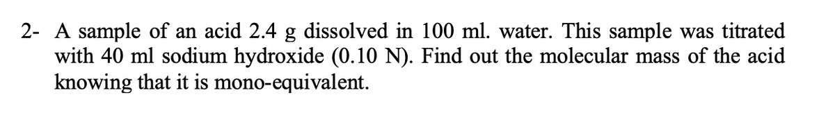 2- A sample of an acid 2.4 g dissolved in 100 ml. water. This sample was titrated
with 40 ml sodium hydroxide (0.10 N). Find out the molecular mass of the acid
knowing that it is mono-equivalent.
