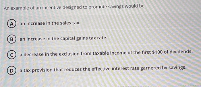 An example of an incentive designed to promote savings would be
(A) an increase in the sales tax.
B an increase in the capital gains tax rate.
a decrease in the exclusion from taxable income of the first $100 of dividends.
D
a tax provision that reduces the effective interest rate garnered by savings.