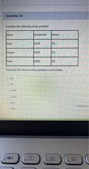 D
Question 33
Consider the following stock portfolio
Stock
Ford
Toyota
Tesla
03%
09%
Ⓒ2.67%
2.25%
16%
1.5%
Investment Return
Calculate the return of this portfolio in percentage.
0
$100
$200
$300
5%
S
1%
3%
团
Proctorio