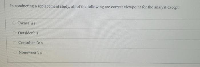 In conducting a replacement study, all of the following are correct viewpoint for the analyst except:
Owner'u s
Outsider': s
Consultant'e s
Nonowner'; s