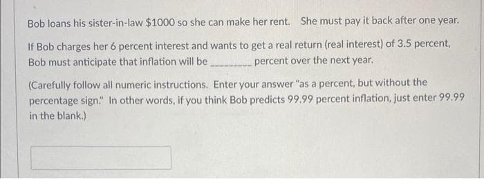 Bob loans his sister-in-law $1000 so she can make her rent. She must pay it back after one year.
If Bob charges her 6 percent interest and wants to get a real return (real interest) of 3.5 percent,
Bob must anticipate that inflation will be___________ percent over the next year.
(Carefully follow all numeric instructions. Enter your answer "as a percent, but without the
percentage sign." In other words, if you think Bob predicts 99.99 percent inflation, just enter 99.99
in the blank.)