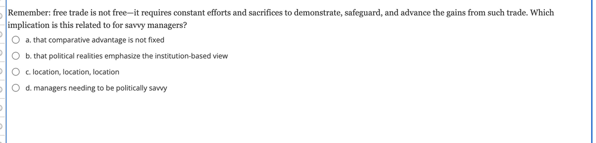 Remember: free trade is not free-it requires constant efforts and sacrifices to demonstrate, safeguard, and advance the gains from such trade. Which
implication is this related to for savvy managers?
a. that comparative advantage is not fixed
b. that political realities emphasize the institution-based view
O O c. location, location, location
d. managers needing to be politically savvy