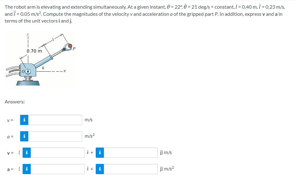 The robot arm is elevating and extending simultaneously. At a given instant, 0 = 22°, Ò = 21 deg/s = constant, I = 0.40 m, = 0.23 m/s,
and 7 = 0.05 m/s?. Compute the magnitudes of the velocity v and acceleration a of the gripped part P. In addition, express v and a in
terms of the unit vectors i and j.
0.70 m
Answers:
V =
i
m/s
a =
i
m/s2
v = i
i +
i
j) m/s
a = i
i + i
j) m/s?
