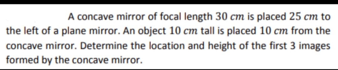 A concave mirror of focal length 30 cm is placed 25 cm to
the left of a plane mirror. An object 10 cm tall is placed 10 cm from the
concave mirror. Determine the location and height of the first 3 images
formed by the concave mirror.
