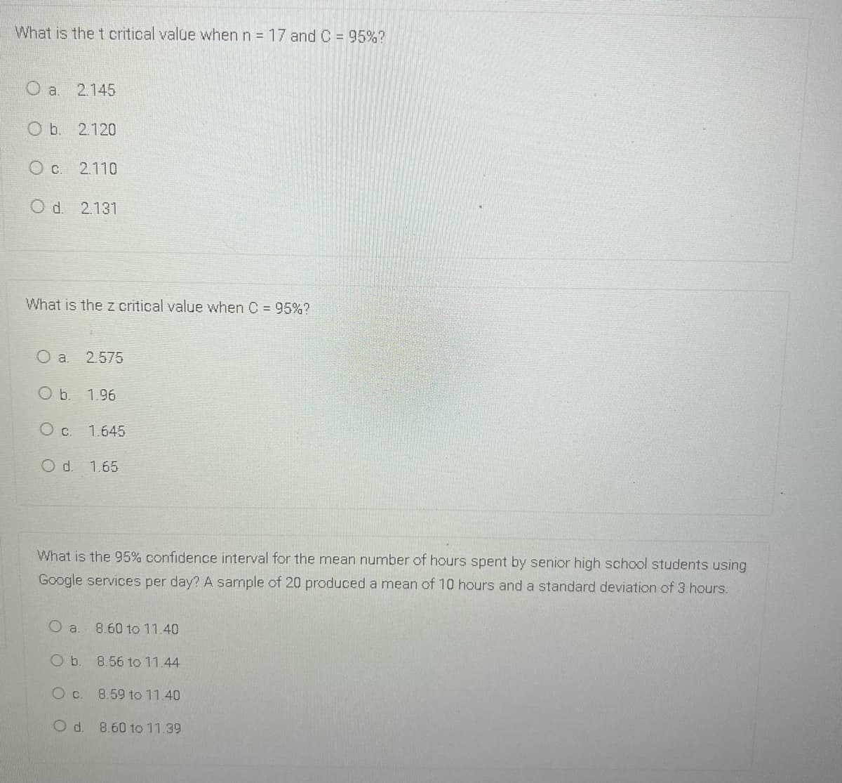 What is the t critical value when n = 17 and C = 95%?
2.145
O b. 2.120
O c. 2.110
d.
2.131
What is the z critical value when C 95%?
2.575
Ob.
1.96
Oc.
1.645
O d. 1.65
What is the 95% confidence interval for the mean number of hours spent by senior high school students using
Google services per day? A sample of 20 produced a mean of 10 hours and a standard deviation of 3 hours.
8.60 to 11.40
O b. 8.56 to 11.44
8.59 to 11.40
Od.
8.60 to 11.39
