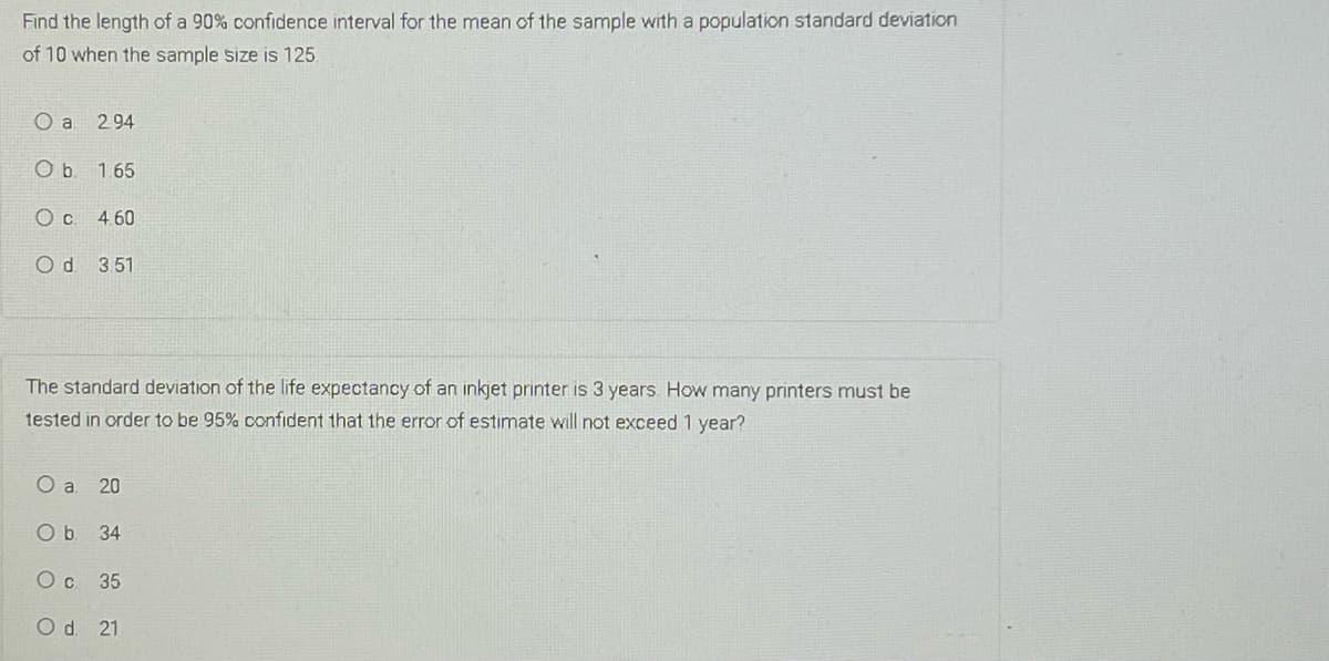 Find the length of a 90% confidence interval for the mean of the sample with a population standard deviation
of 10 when the sample size is 125
O a
294
O b. 165
4.60
Od 3.51
The standard deviation of the life expectancy of an inkjet printer is 3 years How many printers must be
tested in order to be 95% confident that the error of estimate will not exceed 1 year?
O a 20
Ob 34
35
Od 21
