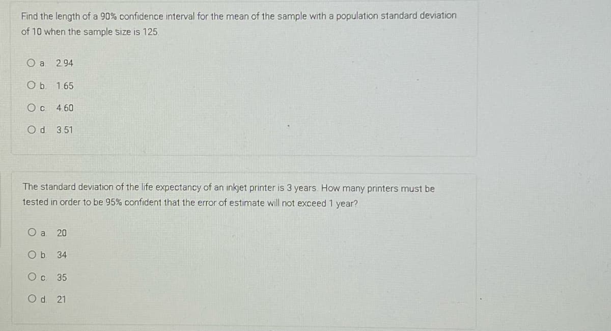 Find the length of a 90% confidence interval for the mean of the sample with a population standard deviation
of 10 when the sample size is 125
O a
2 94
Ob 1.65
O c 460
Od 3.51
The standard deviation of the life expectancy of an inkjet printer is 3 years. How many printers must be
tested in order to be 95% confident that the error of estimate will not exceed 1 year?
O a
20
Ob 34
Oc 35
Od 21
