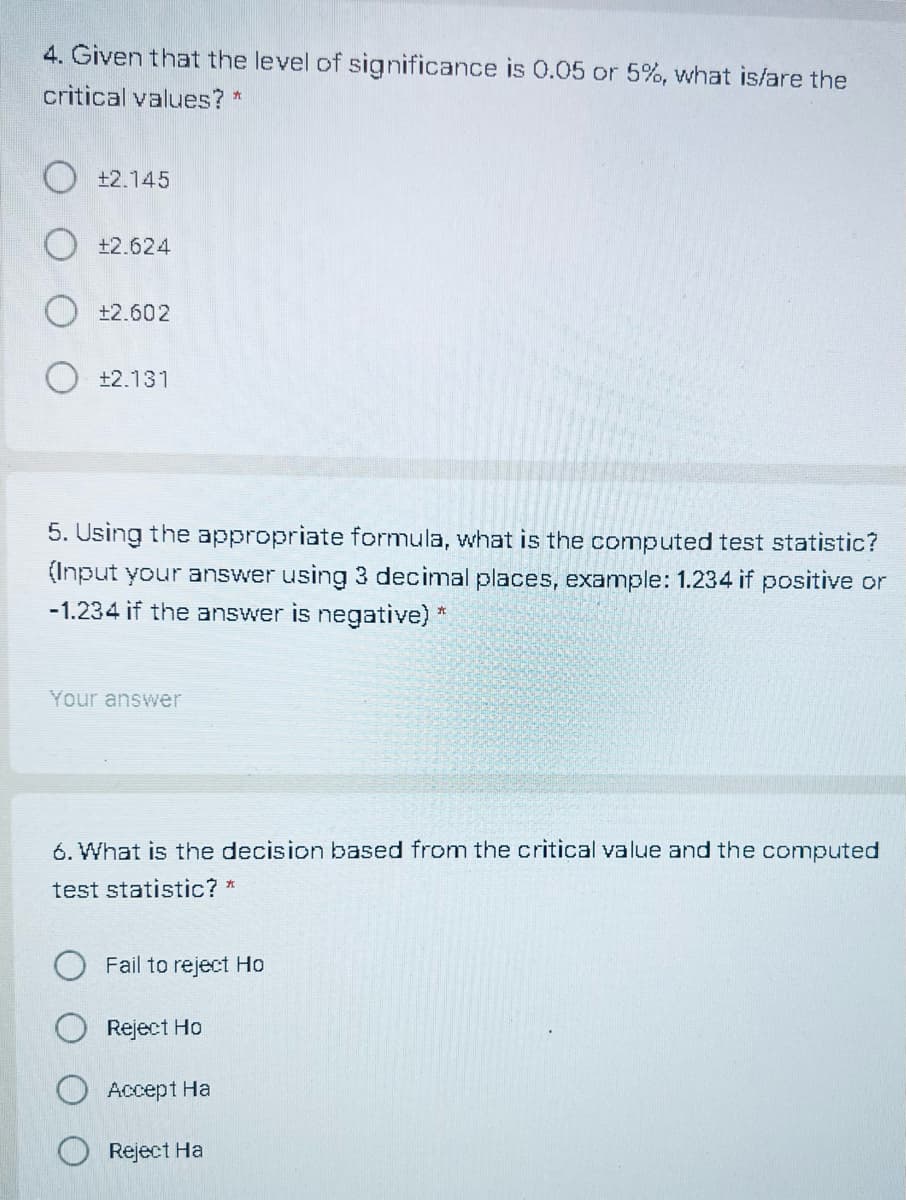 4. Given that the level of significance is 0.05 or 5%, what is/are the
critical values? *
+2.145
+2.624
O +2.602
+2.131
5. Using the appropriate formula, what is the computed test statistic?
(Input your answer using 3 decimal places, example: 1.234 if positive or
-1.234 if the answer is negative) *.
Your answer
6. What is the decision based from the critical value and the computed
test statistic? *
Fail to reject Ho
Reject Ho
Accept Ha
Reject Ha
