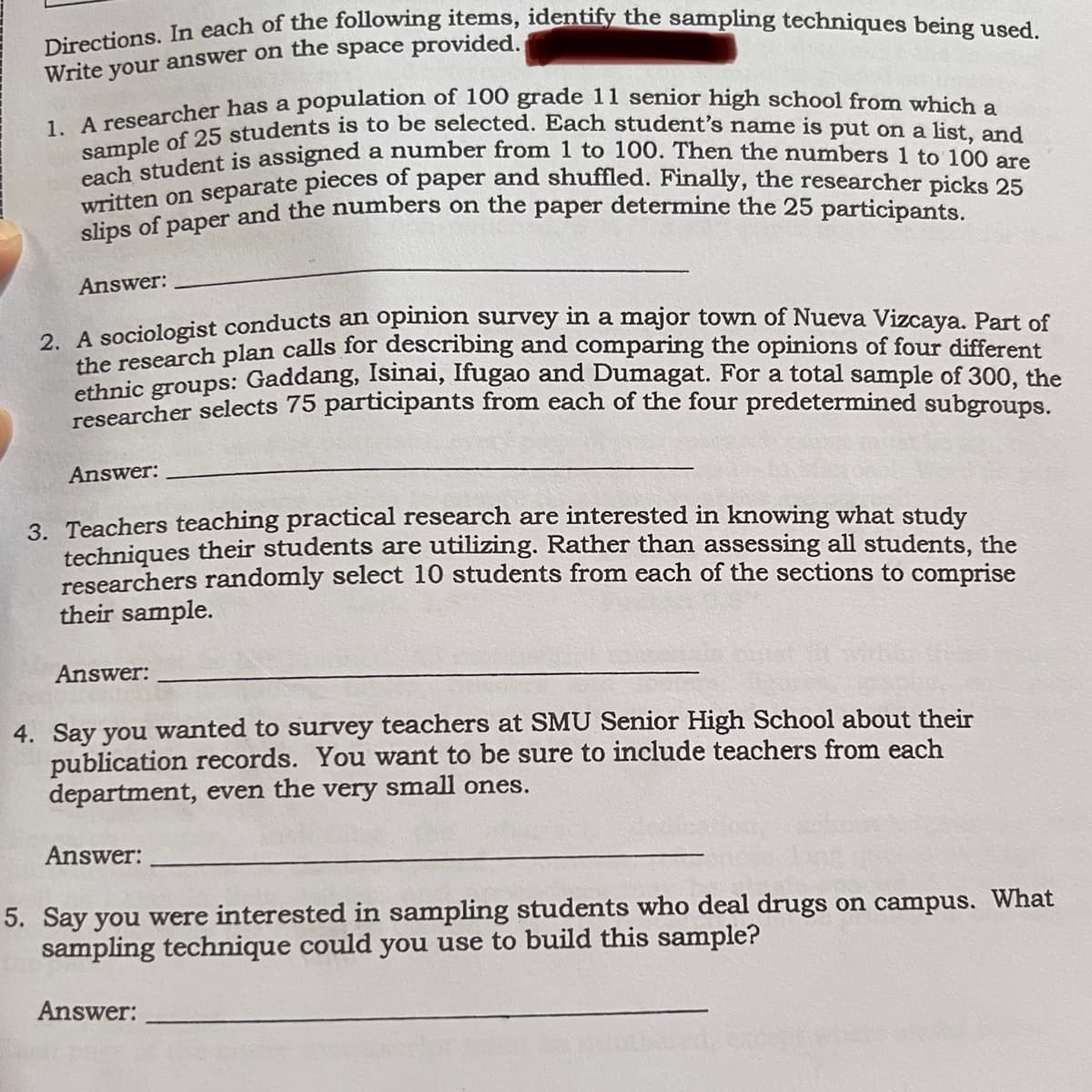 1. A researcher has a population of 100 grade 11 senior high school from which a
Directions. In each of the following items, identify the sampling techniques being used.
written on separate pieces of paper and shuffled. Finally, the researcher picks 25
each student is assigned a number from 1 to 100. Then the numbers 1 to 100 are
Write your answer on the space provided.
written oner and the numbers on the paper determine the 25 participants.
Answer:
opinion survey in a major town of Nueva Vizcaya. Part of
2. A sociologist conducts an
the research plan calls for describing and comparing the opinions of four different
ethnic groups: Gaddang, Isinai, lfugao and Dumagat. For a total sample of 300, the
researcher selects 75 participants from each of the four predetermined subgroups.
Answer:
3. Teachers teaching practical research are interested in knowing what study
techniques their students are utilizing. Rather than assessing all students, the
researchers randomly select 10 students from each of the sections to comprise
their sample.
Answer:
4. Say you wanted to survey teachers at SMU Senior High School about their
publication records. You want to be sure to include teachers from each
department, even the very small ones.
Answer:
5. Say you were interested in sampling students who deal drugs on campus. What
sampling technique could you use to build this sample?
Answer:
